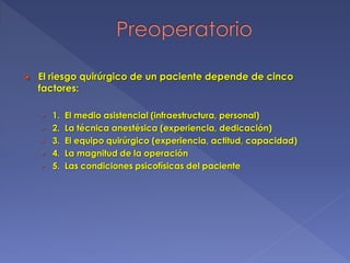  El riesgo quirúrgico de un paciente depende de cinco
factores:
› 1. El medio asistencial (infraestructura, personal)
› 2. La técnica anestésica (experiencia, dedicación)
› 3. El equipo quirúrgico (experiencia, actitud, capacidad)
› 4. La magnitud de la operación
› 5. Las condiciones psicofísicas del paciente
 