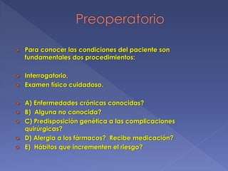  Para conocer las condiciones del paciente son
fundamentales dos procedimientos:
 Interrogatorio,
 Examen físico cuidadoso.
 A) Enfermedades crónicas conocidas?
 B) Alguna no conocida?
 C) Predisposición genética a las complicaciones
quirúrgicas?
 D) Alergia a los fármacos? Recibe medicación?
 E) Hábitos que incrementen el riesgo?
 