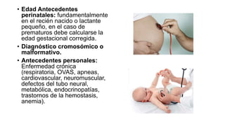 • Edad Antecedentes
perinatales: fundamentalmente
en el recién nacido o lactante
pequeño, en el caso de
prematuros debe calcularse la
edad gestacional corregida.
• Diagnóstico cromosómico o
malformativo.
• Antecedentes personales:
Enfermedad crónica
(respiratoria, OVAS, apneas,
cardiovascular, neuromuscular,
defectos del tubo neural,
metabólica, endocrinopatías,
trastornos de la hemostasis,
anemia).
 