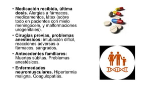 • Medicación recibida, última
dosis. Alergias a fármacos,
medicamentos, látex (sobre
todo en pacientes con mielo
meningocele, y malformaciones
urogenitales).
• Cirugías previas, problemas
anestésicos: intubación difícil,
reacciones adversas a
fármacos, sangrados.
• Antecedentes familiares:
Muertes súbitas. Problemas
anestésicos.
• Enfermedades
neuromusculares. Hipertermia
maligna. Coagulopatías.
 