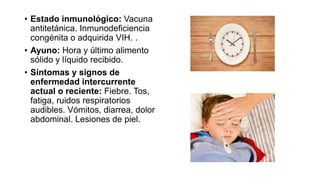 • Estado inmunológico: Vacuna
antitetánica. Inmunodeficiencia
congénita o adquirida VIH. .
• Ayuno: Hora y último alimento
sólido y líquido recibido.
• Síntomas y signos de
enfermedad intercurrente
actual o reciente: Fiebre. Tos,
fatiga, ruidos respiratorios
audibles. Vómitos, diarrea, dolor
abdominal. Lesiones de piel.
 