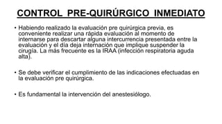 CONTROL PRE-QUIRÚRGICO INMEDIATO
• Habiendo realizado la evaluación pre quirúrgica previa, es
conveniente realizar una rápida evaluación al momento de
internarse para descartar alguna intercurrencia presentada entre la
evaluación y el día deja internación que implique suspender la
cirugía. La más frecuente es la IRAA (infección respiratoria aguda
alta).
• Se debe verificar el cumplimiento de las indicaciones efectuadas en
la evaluación pre quirúrgica.
• Es fundamental la intervención del anestesiólogo.
 