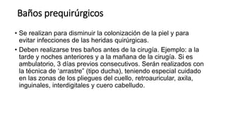 Baños prequirúrgicos
• Se realizan para disminuir la colonización de la piel y para
evitar infecciones de las heridas quirúrgicas.
• Deben realizarse tres baños antes de la cirugía. Ejemplo: a la
tarde y noches anteriores y a la mañana de la cirugía. Si es
ambulatorio, 3 días previos consecutivos. Serán realizados con
la técnica de ‘arrastre” (tipo ducha), teniendo especial cuidado
en las zonas de los pliegues del cuello, retroauricular, axila,
inguinales, interdigitales y cuero cabelludo.
 
