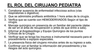 EL ROL DEL CIRUJANO PEDIATRA
1. Corraborar ausencia de enfermedad infecciosa activa (vías
respiratorias o digestiva)
2. Que se administre profilaxis antibiótica 1 hora antes de la cirugía.
3. Verifica que se cuente con HEMODERIVADOS Según el tipo de
cirugía.
4. Marcaje quirúrgico en presencia de un familiar del paciente (debe
de ser en el área de recuperación o antes de que entre a sala).
5. Informar al Anestesiólogo y Equipo Quirúrgico de los puntos
Críticos de la Cirugía.
6. Verificar que se tenga los insumos e instrumental necesario para el
procedimiento o equipos especiales.
7. La presencia física del cirujano minutos antes de su ingreso a sala.
8. Confirmar con el familiar la información del procedimiento y los
riesgos del acto quirúrgico.
 