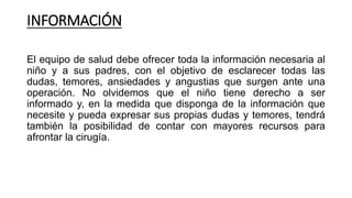INFORMACIÓN
El equipo de salud debe ofrecer toda la información necesaria al
niño y a sus padres, con el objetivo de esclarecer todas las
dudas, temores, ansiedades y angustias que surgen ante una
operación. No olvidemos que el niño tiene derecho a ser
informado y, en la medida que disponga de la información que
necesite y pueda expresar sus propias dudas y temores, tendrá
también la posibilidad de contar con mayores recursos para
afrontar la cirugía.
 
