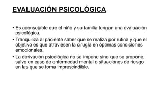EVALUACIÓN PSICOLÓGICA
• Es aconsejable que el niño y su familia tengan una evaluación
psicológica.
• Tranquiliza al paciente saber que se realiza por rutina y que el
objetivo es que atraviesen la cirugía en óptimas condiciones
emocionales.
• La derivación psicológica no se impone sino que se propone,
salvo en caso de enfermedad mental o situaciones de riesgo
en las que se torna imprescindible.
 