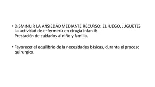 • DISMINUIR LA ANSIEDAD MEDIANTE RECURSO: EL JUEGO, JUGUETES
La actividad de enfermería en cirugia infantil:
Prestación de cuidados al niño y familia.
• Favorecer el equilibrio de la necesidades básicas, durante el proceso
quirurgico.
 