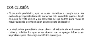 CONCLUSIÓN
• El paciente pediátrico, que va a ser sometido a cirugía debe ser
evaluado preoperatoriamente en forma más completa posible desde
el punto de vista clínico y en presencia de sus padres para reunir la
mayor cantidad de información posible sobre el paciente.
• La evaluación paraclínica debe obviar el criterio de exámenes de
rutina y solicitar los que se consideren van a agregar información
importante para el manejo anestésico quirúrgico.
 