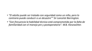 • "El adulto puede ser tratado con seguridad como un niño, pero lo
contrario puede conducir a un desastre"" Sir Lancelot Barrington.
• "Con frecuencia la habilidad técnica está comprometida por la falta de
familiaridad con el manejo pre y postoperatorio". W.B. Kiesewetter.
 