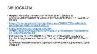 BIBLIOGRAFIA
• Hospital Pediátrico Universitario "William Soler". Servicio de
AnestesiaCardiovascularhttp://bvs.sld.cu/revistas/ped/vol74_4_02/ped104
02.htm
• https://fundacionannavazquez.wordpress.com/2007/07/30/cuidados-de-
pacientes-pediatricos-prequirurgicos/
• http://www.anestesiauruguay.com/wp-
content/uploads/2016/01/Evaluaci%C3%B3n-y-Preparacion-Preoperatoria-
en-Pediatr%C3%ADa.pdf
• EVALUACIÓN PREOPERATORIA DEL PACIENTE PEDIÁTRICO Jairo Muñoz
Escobar'http://www.revcolanestold.com.co/pdf/esp/1991/1991%20Enero
%20-
%20Marzo/mejo/Evaluacion%20preoperatorio%20del%20paciente%20pedi
atrico.pdf
 
