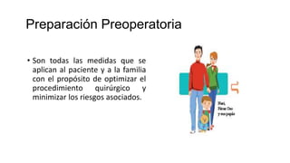 Preparación Preoperatoria
• Son todas las medidas que se
aplican al paciente y a la familia
con el propósito de optimizar el
procedimiento quirúrgico y
minimizar los riesgos asociados.
 