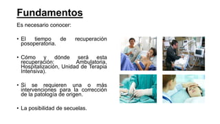 Fundamentos
Es necesario conocer:
• El tiempo de recuperación
posoperatoria.
• Cómo y dónde será esta
recuperación: Ambulatoria,
Hospitalización, Unidad de Terapia
Intensiva).
• Si se requieren una o más
intervenciones para la corrección
de la patología de origen.
• La posibilidad de secuelas.
 