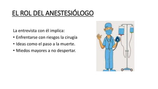 EL ROL DEL ANESTESIÓLOGO
La entrevista con él implica:
• Enfrentarse con riesgos la cirugía
• Ideas como el paso a la muerte.
• Miedos mayores a no despertar.
 