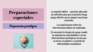 Preparaciones
especiales
Preparación psicológica
La relación médico - paciente adecuada
es suficiente para que el paciente tenga
apoyo efectivo que le asegure una buena
evolución.
Las explicaciones sobre las
intervenciones deben ser explicadas
Es necesaria la terapia de apoyo cuando
se amputan las extremidades o en las
intervenciones quirúrgicas con las que
se busca un paliativo o curación de
enfermedades neoplásicas
 