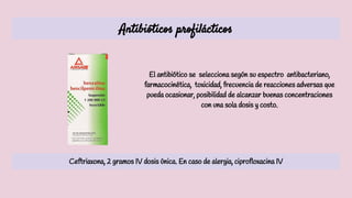 Antibióticos profilácticos
El antibiótico se selecciona según su espectro antibacteriano,
farmacocinética, toxicidad, frecuencia de reacciones adversas que
pueda ocasionar, posibilidad de alcanzar buenas concentraciones
con una sola dosis y costo.
Ceftriaxona, 2 gramos IV dosis única. En caso de alergia, ciprofloxacina IV
 