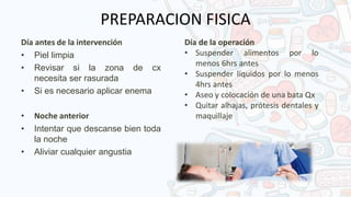 PREPARACION FISICA
Día antes de la intervención
• Piel limpia
• Revisar si la zona de cx
necesita ser rasurada
• Si es necesario aplicar enema
• Noche anterior
• Intentar que descanse bien toda
la noche
• Aliviar cualquier angustia
Día de la operación
• Suspender alimentos por lo
menos 6hrs antes
• Suspender líquidos por lo menos
4hrs antes
• Aseo y colocación de una bata Qx
• Quitar alhajas, prótesis dentales y
maquillaje
 