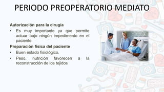 PERIODO PREOPERATORIO MEDIATO
Autorización para la cirugía
• Es muy importante ya que permite
actuar bajo ningún impedimento en el
paciente
Preparación física del paciente
• Buen estado fisiológico.
• Peso, nutrición favorecen a la
reconstrucción de los tejidos
 
