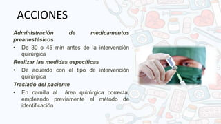 ACCIONES
Administración de medicamentos
preanestésicos
• De 30 o 45 min antes de la intervención
quirúrgica
Realizar las medidas específicas
• De acuerdo con el tipo de intervención
quirúrgica
Traslado del paciente
• En camilla al área quirúrgica correcta,
empleando previamente el método de
identificación
 