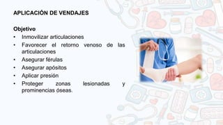 APLICACIÓN DE VENDAJES
Objetivo
• Inmovilizar articulaciones
• Favorecer el retorno venoso de las
articulaciones
• Asegurar férulas
• Asegurar apósitos
• Aplicar presión
• Proteger zonas lesionadas y
prominencias óseas.
 