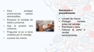 • Para proteger
prominencias colocar
almohadillas.
• Empezar el vendaje de
distal a proximal.
• Que la presión sea
uniforme.
• Preguntar al px si tiene
molestia por el vendaje.
• Lavarse las manos
Secuencia o
procedimiento
• Lavado de manos
• Proteger heridas
antes del vendaje
• Piel limpia y seca
• Colocar la parte a
vendar
correctamente.
 