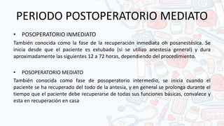 PERIODO POSTOPERATORIO MEDIATO
• POSOPERATORIO INMEDIATO
También conocida como la fase de la recuperación inmediata oh posanestésica. Se
inicia desde que el paciente es extubado (si se utilizo anestesia general) y dura
aproximadamente las siguientes 12 a 72 horas, dependiendo del procedimiento.
• POSOPERATORIO MEDIATO
También conocida como fase de posoperatorio intermedio, se inicia cuando el
paciente se ha recuperado del todo de la antesia, y en general se prolonga durante el
tiempo que el paciente debe recuperarse de todas sus funciones básicas, convalece y
esta en recuperación en casa
 