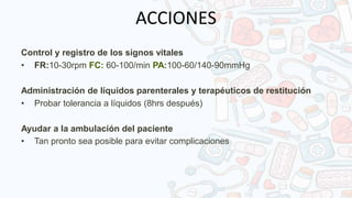 ACCIONES
Control y registro de los signos vitales
• FR:10-30rpm FC: 60-100/min PA:100-60/140-90mmHg
Administración de líquidos parenterales y terapéuticos de restitución
• Probar tolerancia a líquidos (8hrs después)
Ayudar a la ambulación del paciente
• Tan pronto sea posible para evitar complicaciones
 