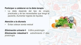 Participar o colaborar en la dieto terapia
• La dieta depende del tipo de cirugía
practicada y de las necesidades que tenga el
paciente, Aumentar ingesta de líquidos
Atención a la diuresis
• Evitar colocar sonda vesical
Eliminación urinaria 6-8hrs postcirugía
Eliminación intestinal estreñimiento 2 días
postcirugía
 