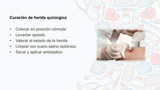 Curación de herida quirúrgica
• Colocar en posición cómoda
• Levantar apósito
• Valorar el estado de la herida
• Limpiar con suero salino isotónico
• Secar y aplicar antiséptico
 