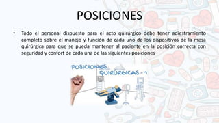 POSICIONES
• Todo el personal dispuesto para el acto quirúrgico debe tener adiestramiento
completo sobre el manejo y función de cada uno de los dispositivos de la mesa
quirúrgica para que se pueda mantener al paciente en la posición correcta con
seguridad y confort de cada una de las siguientes posiciones
 
