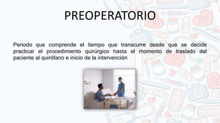 PREOPERATORIO
Periodo que comprende el tiempo que transcurre desde que se decide
practicar el procedimiento quirúrgico hasta el momento de traslado del
paciente al quirófano e inicio de la intervención
 