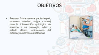 OBJETIVOS
• Preparar físicamente al paciente(piel,
mucosas, intestino, vejiga y otros)
para la intervención quirúrgica de
acuerdo a su patología, edad y
estado clínico, indicaciones del
médico y/o normas establecidas
 