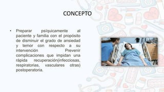• Preparar psíquicamente al
paciente y familia con el propósito
de disminuir el grado de ansiedad
y temor con respecto a su
intervención Prevenir
complicaciones que impidan una
rápida recuperación(infecciosas,
respiratorias, vasculares otras)
postoperatoria.
CONCEPTO
 