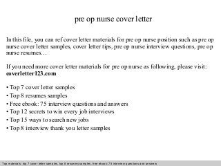 pre op nurse cover letter 
In this file, you can ref cover letter materials for pre op nurse position such as pre op 
nurse cover letter samples, cover letter tips, pre op nurse interview questions, pre op 
nurse resumes… 
If you need more cover letter materials for pre op nurse as following, please visit: 
coverletter123.com 
• Top 7 cover letter samples 
• Top 8 resumes samples 
• Free ebook: 75 interview questions and answers 
• Top 12 secrets to win every job interviews 
• Top 15 ways to search new jobs 
• Top 8 interview thank you letter samples 
Top materials: top 7 cover letter samples, top 8 Interview resumes samples, questions free and ebook: answers 75 – interview free download/ questions pdf and answers 
ppt file 
 