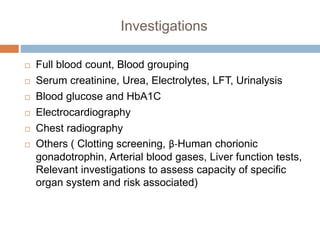 Investigations
 Full blood count, Blood grouping
 Serum creatinine, Urea, Electrolytes, LFT, Urinalysis
 Blood glucose and HbA1C
 Electrocardiography
 Chest radiography
 Others ( Clotting screening, β-Human chorionic
gonadotrophin, Arterial blood gases, Liver function tests,
Relevant investigations to assess capacity of specific
organ system and risk associated)
 
