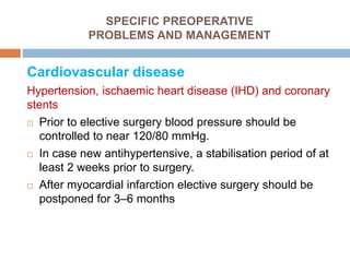 SPECIFIC PREOPERATIVE
PROBLEMS AND MANAGEMENT
Cardiovascular disease
Hypertension, ischaemic heart disease (IHD) and coronary
stents
 Prior to elective surgery blood pressure should be
controlled to near 120/80 mmHg.
 In case new antihypertensive, a stabilisation period of at
least 2 weeks prior to surgery.
 After myocardial infarction elective surgery should be
postponed for 3–6 months
 