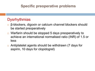 Specific preoperative problems
Dysrhythmias
 β-blockers, digoxin or calcium channel blockers should
be started preoperatively
 Warfarin should be stopped 5 days preoperatively to
achieve an international normalised ratio (INR) of 1.5 or
less
 Antiplatelet agents should be withdrawn (7 days for
aspirin, 10 days for clopidogrel)
 