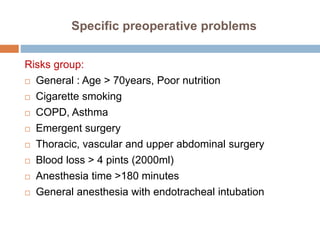 Specific preoperative problems
Risks group:
 General : Age > 70years, Poor nutrition
 Cigarette smoking
 COPD, Asthma
 Emergent surgery
 Thoracic, vascular and upper abdominal surgery
 Blood loss > 4 pints (2000ml)
 Anesthesia time >180 minutes
 General anesthesia with endotracheal intubation
 