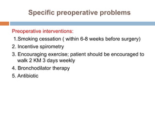 Specific preoperative problems
Preoperative interventions:
1.Smoking cessation ( within 6-8 weeks before surgery)
2. Incentive spirometry
3. Encouraging exercise; patient should be encouraged to
walk 2 KM 3 days weekly
4. Bronchodilator therapy
5. Antibiotic
 
