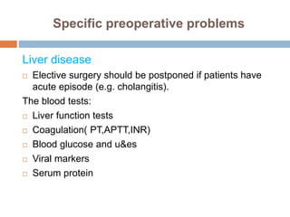 Specific preoperative problems
Liver disease
 Elective surgery should be postponed if patients have
acute episode (e.g. cholangitis).
The blood tests:
 Liver function tests
 Coagulation( PT,APTT,INR)
 Blood glucose and u&es
 Viral markers
 Serum protein
 