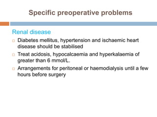 Specific preoperative problems
Renal disease
 Diabetes mellitus, hypertension and ischaemic heart
disease should be stabilised
 Treat acidosis, hypocalcaemia and hyperkalaemia of
greater than 6 mmol/L.
 Arrangements for peritoneal or haemodialysis until a few
hours before surgery
 