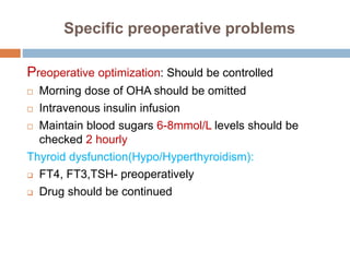 Specific preoperative problems
Preoperative optimization: Should be controlled
 Morning dose of OHA should be omitted
 Intravenous insulin infusion
 Maintain blood sugars 6-8mmol/L levels should be
checked 2 hourly
Thyroid dysfunction(Hypo/Hyperthyroidism):
 FT4, FT3,TSH- preoperatively
 Drug should be continued
 