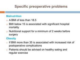 Specific preoperative problems
Malnutrition
 A BMI of less than 18.5
 BMI below 15 is associated with significant hospital
mortality
 Nutritional support for a minimum of 2 weeks before
surgery
Obesity
 If BMI more than 35 is associated with increased risk of
postoperative complications
 Patients should be advised on healthy eating and
regular exercise
 