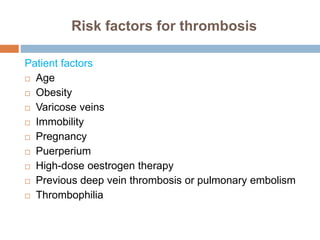 Risk factors for thrombosis
Patient factors
 Age
 Obesity
 Varicose veins
 Immobility
 Pregnancy
 Puerperium
 High-dose oestrogen therapy
 Previous deep vein thrombosis or pulmonary embolism
 Thrombophilia
 
