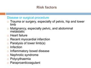 Risk factors
Disease or surgical procedure
 Trauma or surgery, especially of pelvis, hip and lower
limb
 Malignancy, especially pelvic, and abdominal
metastatic
 Heart failure
 Recent myocardial infarction
 Paralysis of lower limb(s)
 Infection
 Inflammatory bowel disease
 Nephrotic syndrome
 Polycythaemia
 Paraproanticoagulant
 