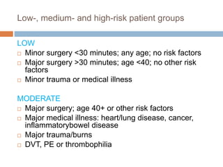 Low-, medium- and high-risk patient groups
LOW
 Minor surgery <30 minutes; any age; no risk factors
 Major surgery >30 minutes; age <40; no other risk
factors
 Minor trauma or medical illness
MODERATE
 Major surgery; age 40+ or other risk factors
 Major medical illness: heart/lung disease, cancer,
inflammatorybowel disease
 Major trauma/burns
 DVT, PE or thrombophilia
 