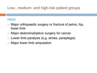 Low-, medium- and high-risk patient groups
HIGH
 Major orthopaedic surgery or fracture of pelvis, hip,
lower limb
 Major abdominal/pelvic surgery for cancer
 Lower limb paralysis (e.g. stroke, paraplegia)
 Major lower limb amputation
 