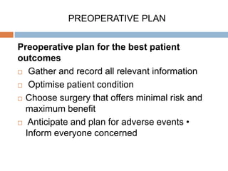 PREOPERATIVE PLAN
Preoperative plan for the best patient
outcomes
 Gather and record all relevant information
 Optimise patient condition
 Choose surgery that offers minimal risk and
maximum benefit
 Anticipate and plan for adverse events •
Inform everyone concerned
 