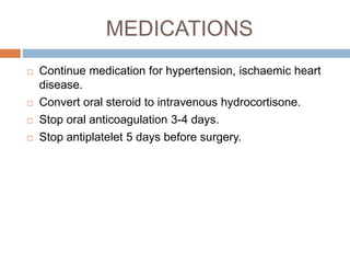MEDICATIONS
 Continue medication for hypertension, ischaemic heart
disease.
 Convert oral steroid to intravenous hydrocortisone.
 Stop oral anticoagulation 3-4 days.
 Stop antiplatelet 5 days before surgery.
 