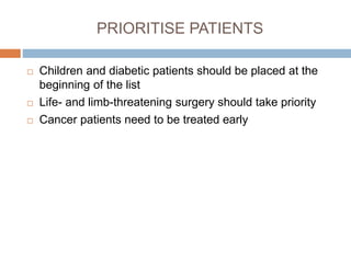 PRIORITISE PATIENTS
 Children and diabetic patients should be placed at the
beginning of the list
 Life- and limb-threatening surgery should take priority
 Cancer patients need to be treated early
 
