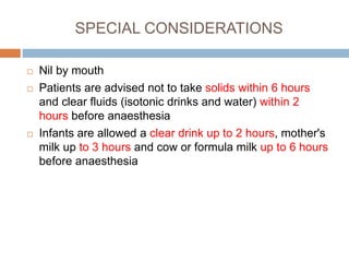 SPECIAL CONSIDERATIONS
 Nil by mouth
 Patients are advised not to take solids within 6 hours
and clear fluids (isotonic drinks and water) within 2
hours before anaesthesia
 Infants are allowed a clear drink up to 2 hours, mother's
milk up to 3 hours and cow or formula milk up to 6 hours
before anaesthesia
 
